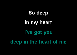 So deep

in my heart

I've got you

deep in the heart of me