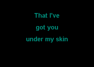 That I've
got you

under my skin