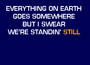 EVERYTHING ON EARTH
GOES SOMEINHERE
BUT I SWEAR
WERE STANDIN' STILL