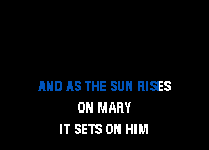 AND AS THE SUN RISES
0N MARY
IT SETS 0 HIM