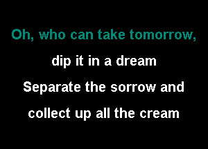 0h, who can take tomorrow,

dip it in a dream

Separate the sorrow and

collect up all the cream