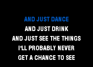 AND JUST DANCE
MID JUST DRINK
AND JUST SEE THE THINGS
I'LL PROBABLY NEVER
GET A CHANCE TO SEE