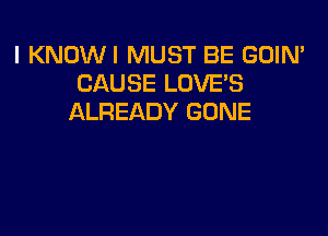 I KNOWI MUST BE GOIN'
CAUSE LOVE'S
ALREADY GONE