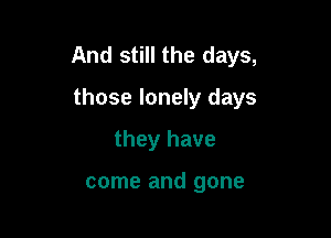 And still the days,

those lonely days
they have

come and gone