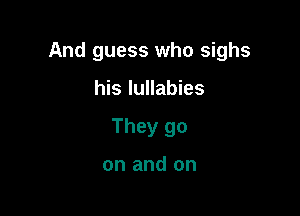 And guess who sighs

his lullabies
They go

on and on