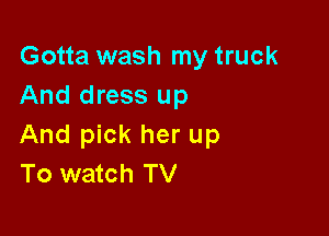 Gotta wash my truck
And dress up

And pick her up
To watch TV