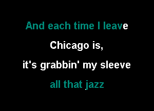 And each time I leave

Chicago is,

it's grabbin' my sleeve

all that jazz