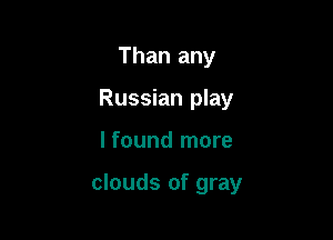 Than any
Russian play

I found more

clouds of gray