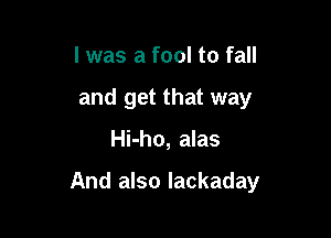 I was a fool to fall
and get that way

Hi-ho, alas

And also lackaday