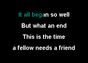 It all began so well

But what an end
This is the time

a fellow needs a friend