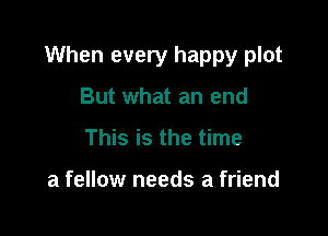 When every happy plot

But what an end
This is the time

a fellow needs a friend