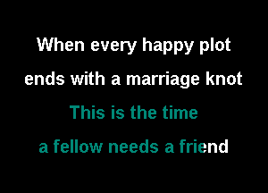 When every happy plot

ends with a marriage knot

This is the time

a fellow needs a friend
