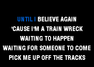 UNTIL I BELIEVE AGAIN
'CAUSE I'M A TRAIN WRECK
WAITING T0 HAPPEN
WAITING FOR SOMEONE TO COME
PICK ME UP OFF THE TRACKS