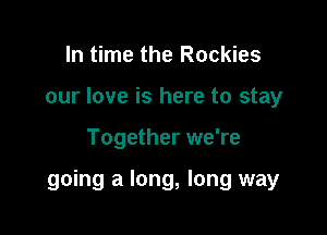 In time the Rockies
our love is here to stay

Together we're

going a long, long way