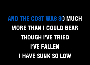 AND THE COST WAS SO MUCH
MORE THAN I COULD BEAR
THOUGH I'VE TRIED
I'VE FALLEN
I HAVE SUHK 80 LOW
