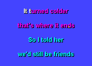 So I told her

we'd still be friends