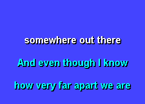 somewhere out there

And even though I know

how very far apart we are