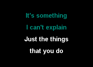 It's something

I can't explain
Just the things
that you do