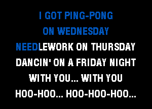 I GOT PlHG-POHG
ON WEDNESDAY
HEEDLEWORK ON THURSDAY
DANCIH' ON A FRIDAY NIGHT
WITH YOU... WITH YOU
HOO-HOO... HOO-HOO-HOO...