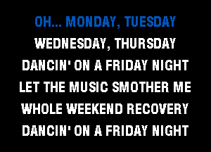 0H... MONDAY, TUESDAY

WEDNESDAY, THURSDAY
DANCIH' ON A FRIDAY NIGHT
LET THE MUSIC SMOTHER ME
WHOLE WEEKEND RECOVERY
DANCIH' ON A FRIDAY NIGHT