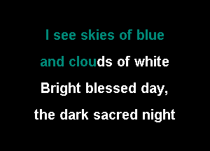 I see skies of blue
and clouds of white

Bright blessed day,

the dark sacred night