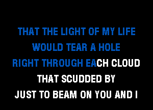 THAT THE LIGHT OF MY LIFE
WOULD TEAR A HOLE
RIGHT THROUGH EACH CLOUD
THAT SCUDDED BY
JUST TO BEAM 0 YOU AND I