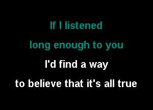 If I listened

long enough to you

I'd find a way

to believe that it's all true