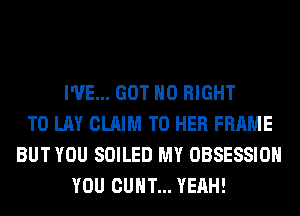 I'VE... GOT H0 RIGHT
TO LAY CLAIM T0 HER FRAME
BUT YOU SOILED MY OBSESSIOH
YOU CUHT... YEAH!