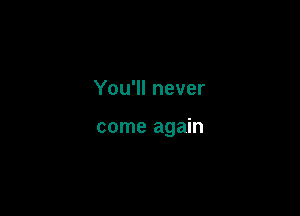 You'll never

come again