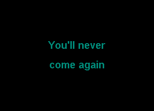 You'll never

come again