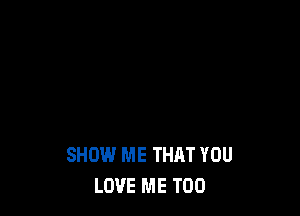 SHOW ME THAT YOU
LOVE ME TOO