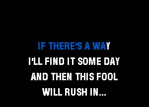IF THERE'S A WAY

I'LL FIND IT SOME DAY
AND THEN THIS FOOL
WILL RUSH IN...