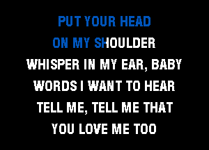 PUT YOUR HEAD
OH MY SHOULDER
WHISPER IN MY EAR, BABY
WORDS I WANT TO HEAR
TELL ME, TELL ME THAT
YOU LOVE ME TOO