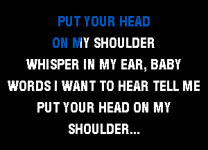 PUT YOUR HEAD
OH MY SHOULDER
WHISPER IN MY EAR, BABY
WORDS I WANT TO HEAR TELL ME
PUT YOUR HEAD OH MY
SHOULDER...