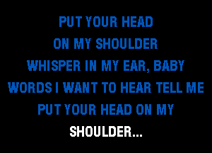 PUT YOUR HEAD
OH MY SHOULDER
WHISPER IN MY EAR, BABY
WORDS I WANT TO HEAR TELL ME
PUT YOUR HEAD OH MY
SHOULDER...