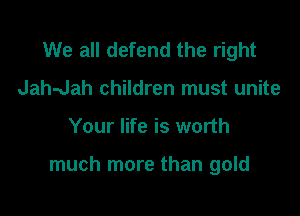 We all defend the right
Jah-Jah children must unite

Your life is worth

much more than gold
