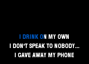 l DRINK OH MY OWN
I DON'T SPEAK T0 NOBODY...
l GAVE AWAY MY PHONE