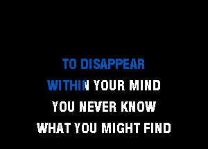 T0 DISAPPEAB

WITHIN YOUR MIND
YOU EVER KNOW
WHRT YOU MIGHT FIHD