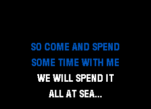 SO COME AND SPEND

SOME TIME WITH ME
WE WILL SPEND IT
ALL AT SEA...