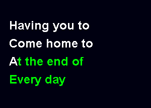 Having you to
Come home to

At the end of
Every day