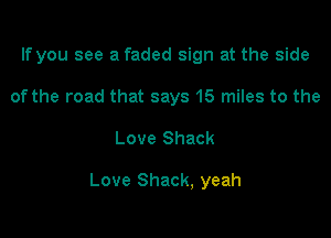 If you see a faded sign at the side
of the road that says 15 miles to the

Love Shack

Love Shack, yeah