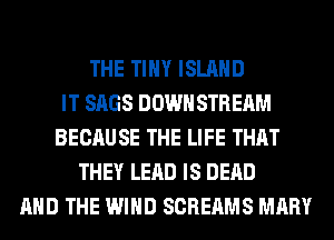 THE TINY ISLAND
IT SAGS DOWN STREAM
BECAUSE THE LIFE THAT
THEY LEAD IS DEAD
AND THE WIND SCREAMS MARY