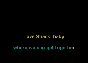 Love Shack. baby

where we can get together