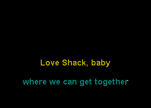 Love Shack. baby

where we can get together