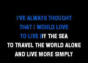 I'VE ALWAYS THOUGHT
THAT I WOULD LOVE
TO LIVE BY THE SEA
TO TRAVEL THE WORLD ALONE
AND LIVE MORE SIMPLY