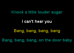 Knock a little louder sugar
I can't hear you

Bang, bang, bang, bang

Bang, bang, bang, on the door baby