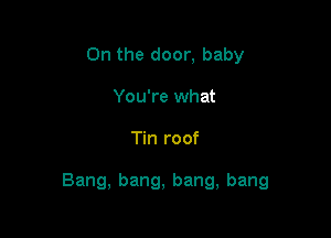 On the door, baby
You're what

Tin roof

Bang, bang, bang, bang