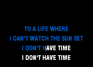 TO A LIFE WHERE

I CAN'T WATCH THE SUN SET
I DON'T HAVE TIME
I DON'T HAVE TIME
