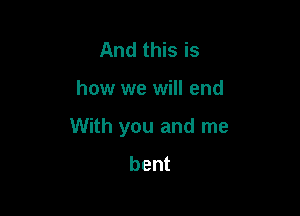 And this is

how we will end

With you and me
bent