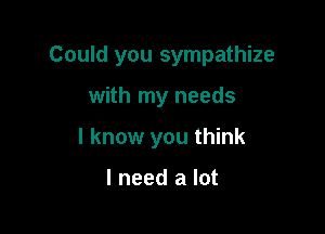 Could you sympathize

with my needs

I know you think

I need a lot